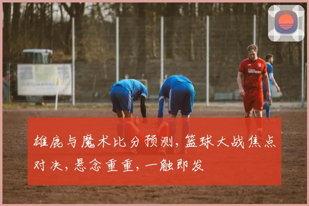 雄鹿与魔术比分预测,篮球大战焦点对决,悬念重重,一触即发