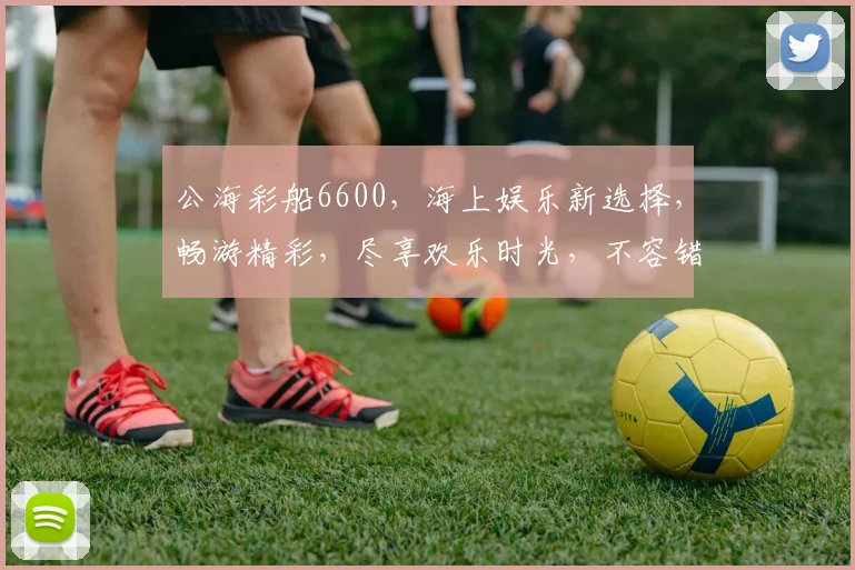 公海彩船6600，海上娱乐新选择，畅游精彩，尽享欢乐时光，不容错过