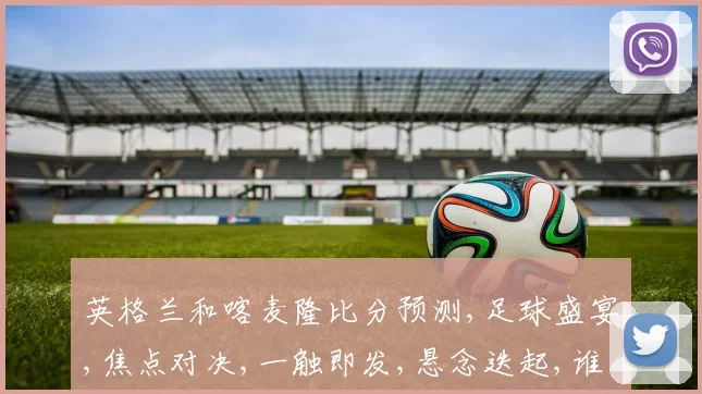 英格兰和喀麦隆比分预测,足球盛宴,焦点对决,一触即发,悬念迭起,谁将问鼎