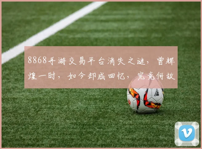 8868手游交易平台消失之谜，曾辉煌一时，如今却成回忆，究竟何故